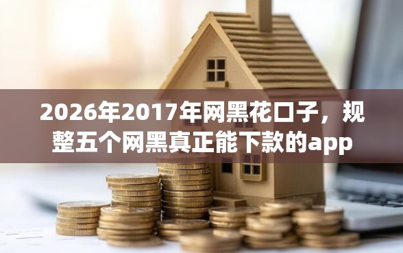 2026年2017年网黑花口子，规整五个网黑真正能下款的app