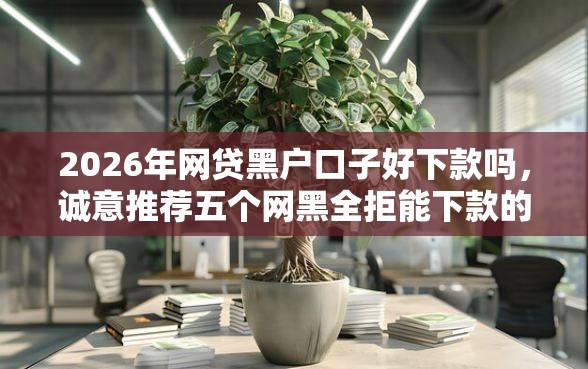 2026年网贷黑户口子好下款吗，诚意推荐五个网黑全拒能下款的口子