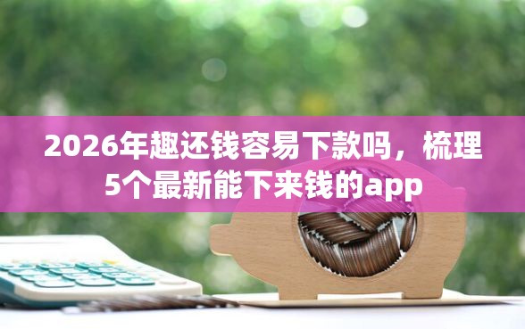 2026年趣还钱容易下款吗，梳理5个最新能下来钱的app