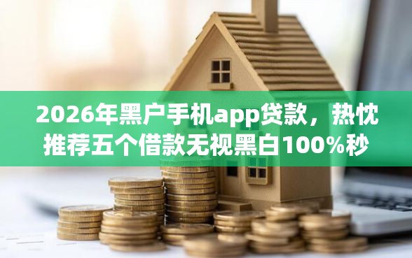 2026年黑户手机app贷款，热忱推荐五个借款无视黑白100%秒过