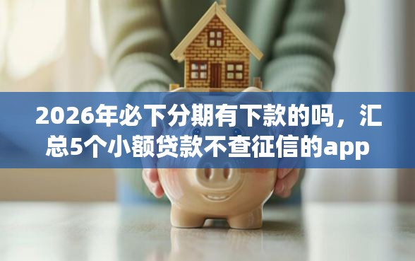 2026年必下分期有下款的吗，汇总5个小额贷款不查征信的app