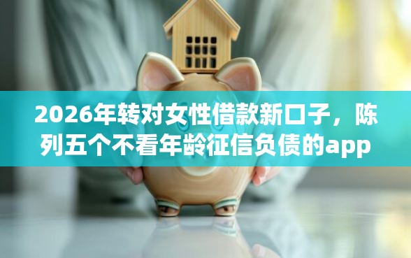 2026年转对女性借款新口子，陈列五个不看年龄征信负债的app