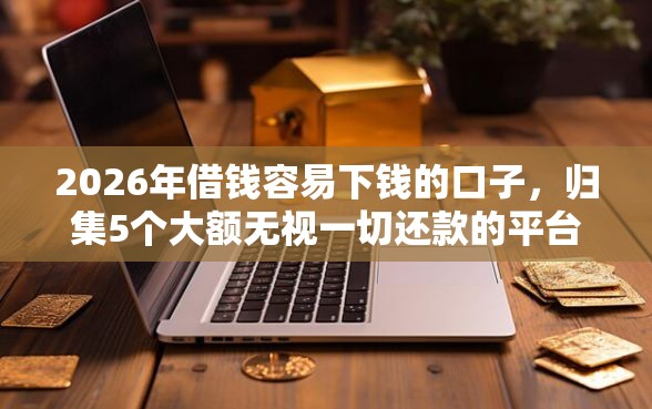 2026年借钱容易下钱的口子,归集5个大额无视一切还款的平台 2026年借钱容易下钱的口子,归集5个大额无视一切还款的平台