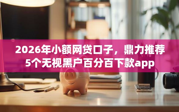 2026年小额网贷口子，鼎力推荐5个无视黑户百分百下款app