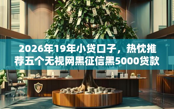 2026年19年小贷口子，热忱推荐五个无视网黑征信黑5000贷款口子