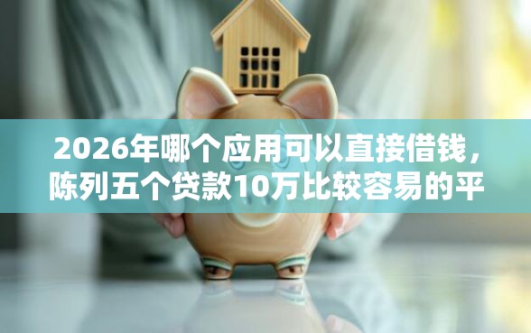 2026年哪个应用可以直接借钱，陈列五个贷款10万比较容易的平台