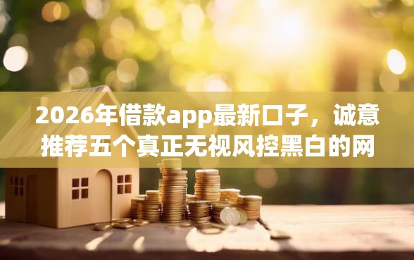 2026年借款app最新口子，诚意推荐五个真正无视风控黑白的网贷口子