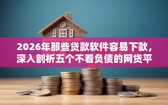 2026年那些贷款软件容易下款，深入剖析五个不看负债的网贷平台