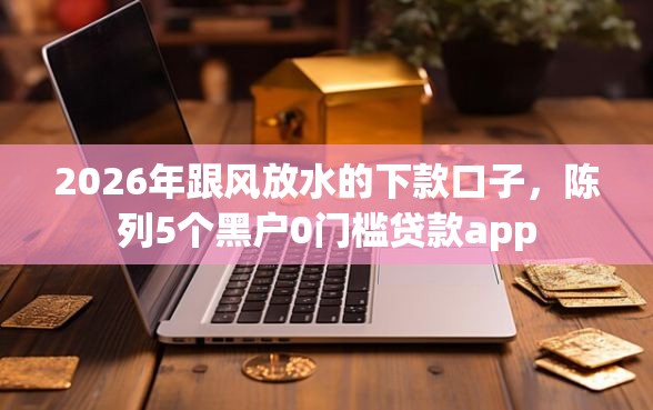 2026年跟风放水的下款口子，陈列5个黑户0门槛贷款app