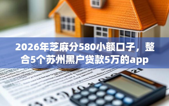 2026年芝麻分580小额口子，整合5个苏州黑户贷款5万的app