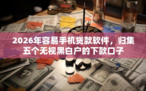 2026年容易手机贷款软件，归集五个无视黑白户的下款口子