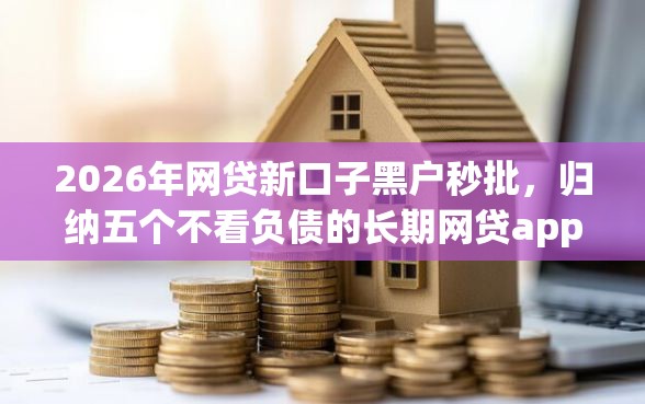 2026年网贷新口子黑户秒批，归纳五个不看负债的长期网贷app