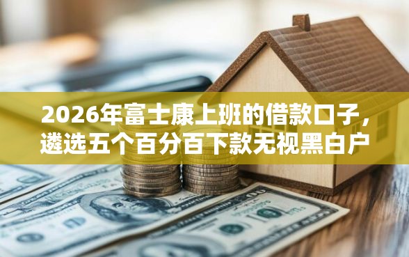 2026年富士康上班的借款口子，遴选五个百分百下款无视黑白户网贷软件