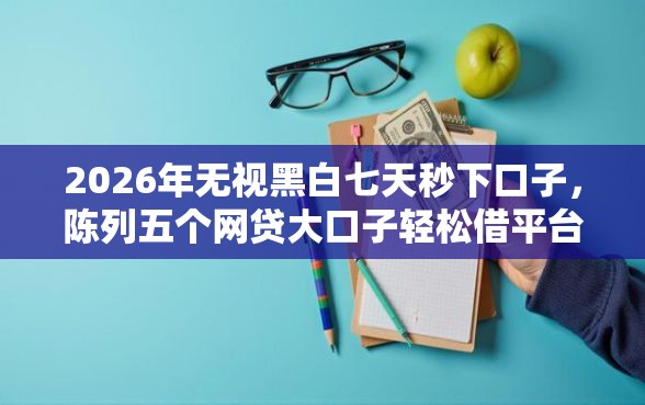 2026年无视黑白七天秒下口子，陈列五个网贷大口子轻松借平台