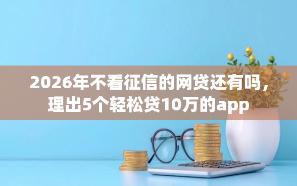 2026年不看征信的网贷还有吗，理出5个轻松贷10万的app
