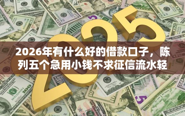 2026年有什么好的借款口子,陈列五个急用小钱不求征信流水轻松贷的平台 2026年有什么好的借款口子,陈列五个急用小钱不求征信流水轻松贷的平台