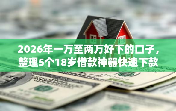 2026年一万至两万好下的口子,整理5个18岁借款神器快速下款app 2026年一万至两万好下的口子,整理5个18岁借款神器快速下款app