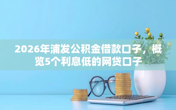 2026年浦发公积金借款口子，概览5个利息低的网贷口子