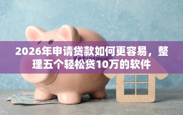 2026年申请贷款如何更容易，整理五个轻松贷10万的软件
