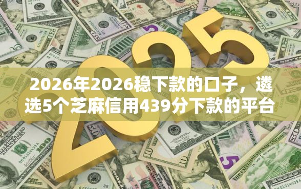 2026年2026稳下款的口子，遴选5个芝麻信用439分下款的平台