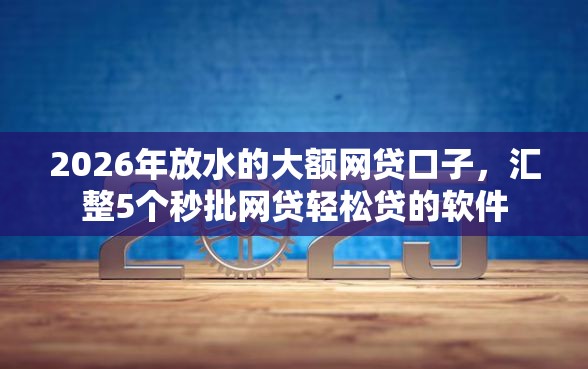 2026年放水的大额网贷口子，汇整5个秒批网贷轻松贷的软件