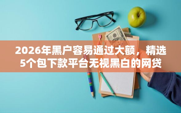2026年黑户容易通过大额，精选5个包下款平台无视黑白的网贷