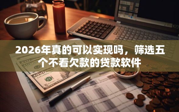 2026年真的可以实现吗，筛选五个不看欠款的贷款软件