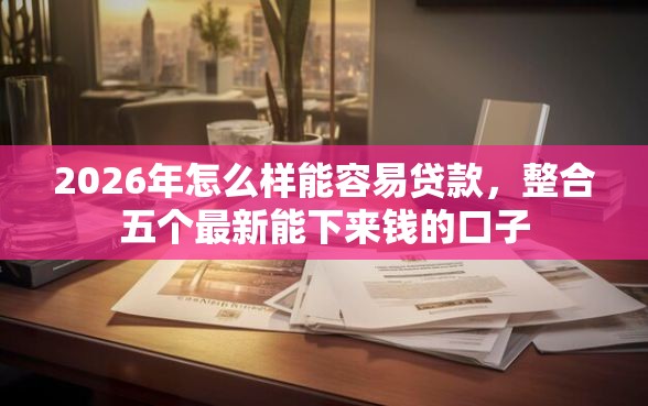 2026年怎么样能容易贷款，整合五个最新能下来钱的口子