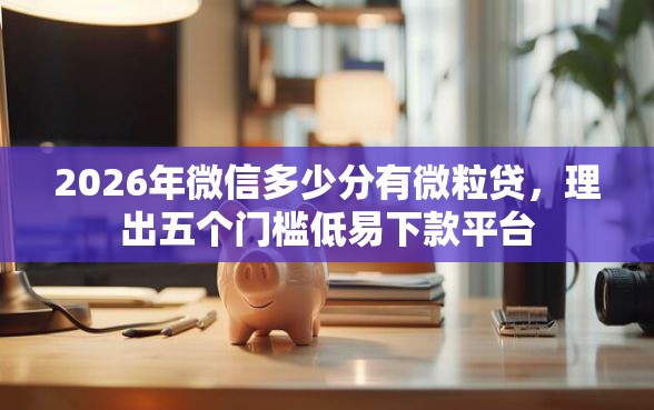 2026年微信多少分有微粒贷，理出五个门槛低易下款平台