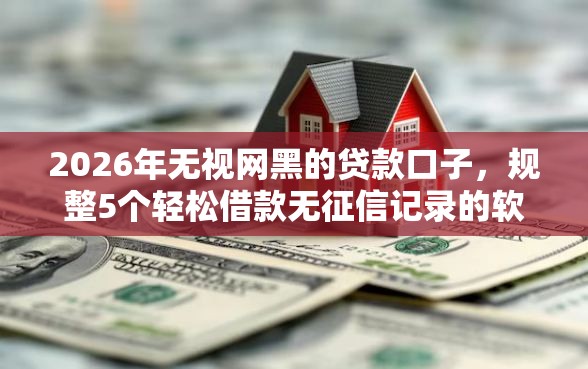 2026年无视网黑的贷款口子，规整5个轻松借款无征信记录的软件