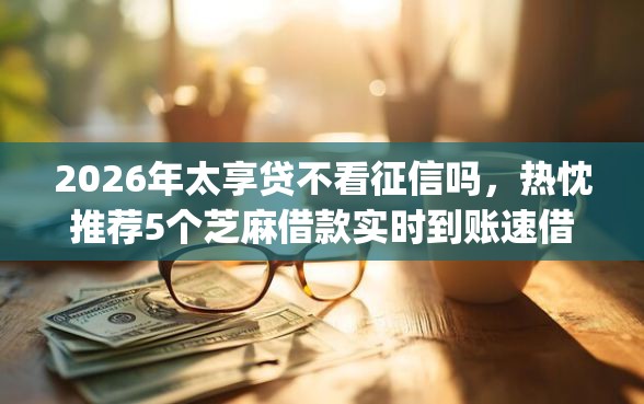 2026年太享贷不看征信吗，热忱推荐5个芝麻借款实时到账速借app