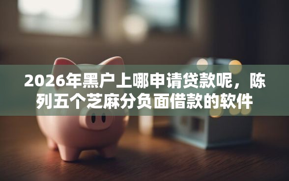 2026年黑户上哪申请贷款呢，陈列五个芝麻分负面借款的软件