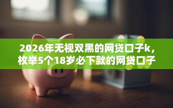 2026年无视双黑的网贷口子k，枚举5个18岁必下款的网贷口子