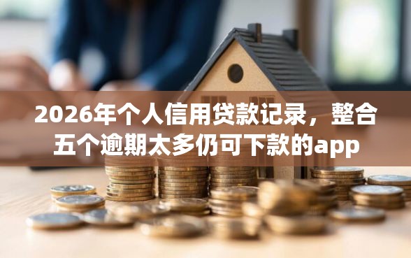 2026年个人信用贷款记录，整合五个逾期太多仍可下款的app