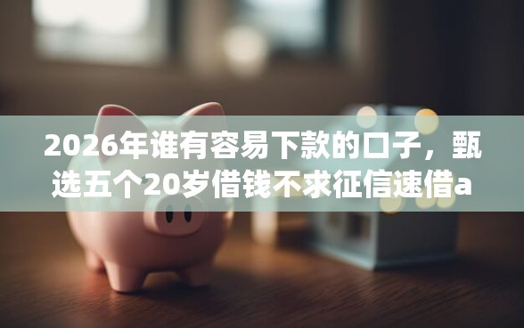 2026年谁有容易下款的口子，甄选五个20岁借钱不求征信速借app