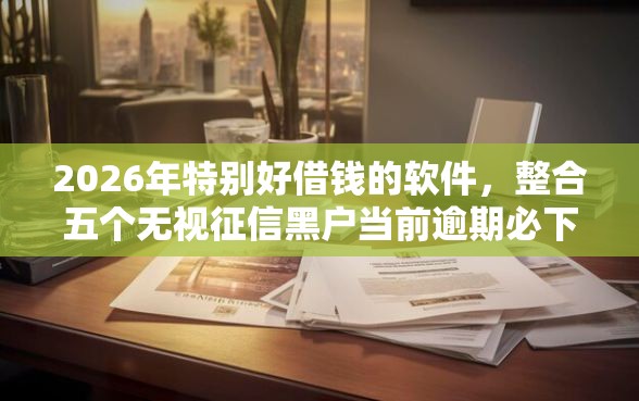 2026年特别好借钱的软件，整合五个无视征信黑户当前逾期必下款的口子