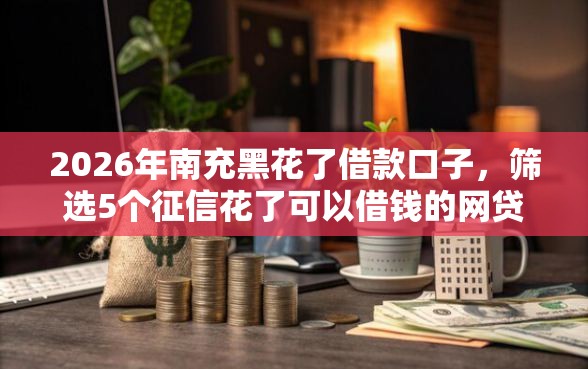 2026年南充黑花了借款口子，筛选5个征信花了可以借钱的网贷平台
