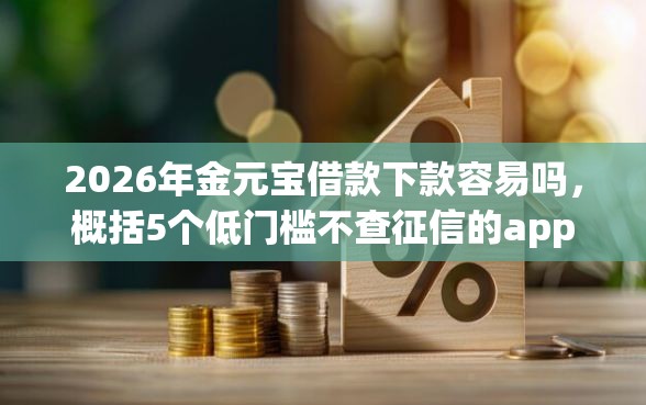 2026年金元宝借款下款容易吗，概括5个低门槛不查征信的app