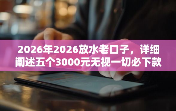 2026年2026放水老口子，详细阐述五个3000元无视一切必下款的口子