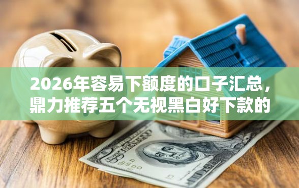 2026年容易下额度的口子汇总，鼎力推荐五个无视黑白好下款的软件