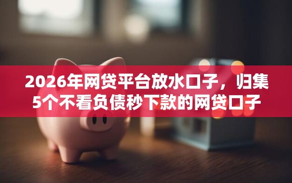 2026年网贷平台放水口子，归集5个不看负债秒下款的网贷口子