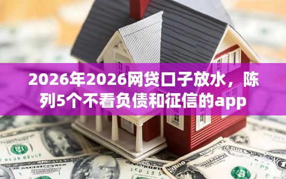 2026年2026网贷口子放水，陈列5个不看负债和征信的app