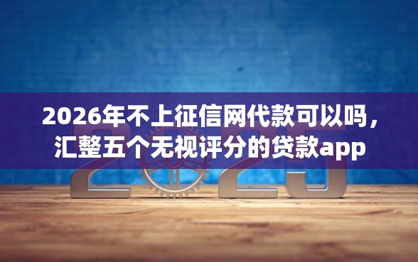 2026年不上征信网代款可以吗，汇整五个无视评分的贷款app