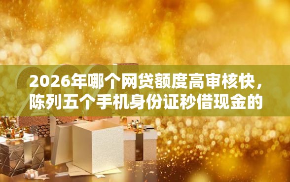 2026年哪个网贷额度高审核快,陈列五个手机身份证秒借现金的平台 2026年哪个网贷额度高审核快,陈列五个手机身份证秒借现金的平台
