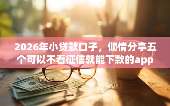 2026年小贷款口子，倾情分享五个可以不看征信就能下款的app