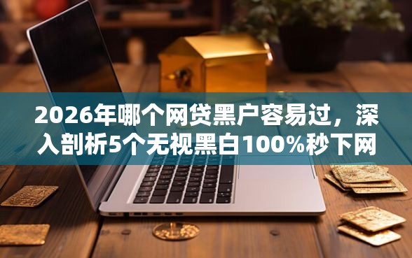 2026年哪个网贷黑户容易过，深入剖析5个无视黑白100%秒下网贷软件