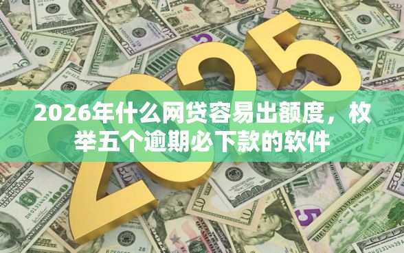 2026年什么网贷容易出额度，枚举五个逾期必下款的软件