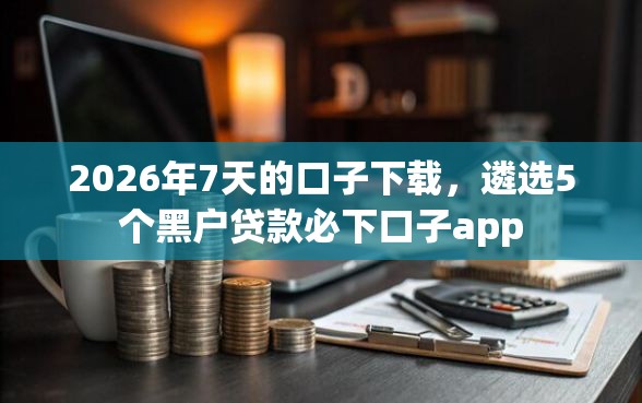 2026年7天的口子下载，遴选5个黑户贷款必下口子app