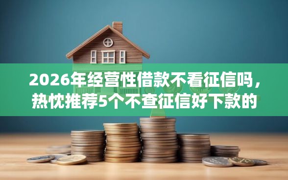 2026年经营性借款不看征信吗，热忱推荐5个不查征信好下款的网贷app
