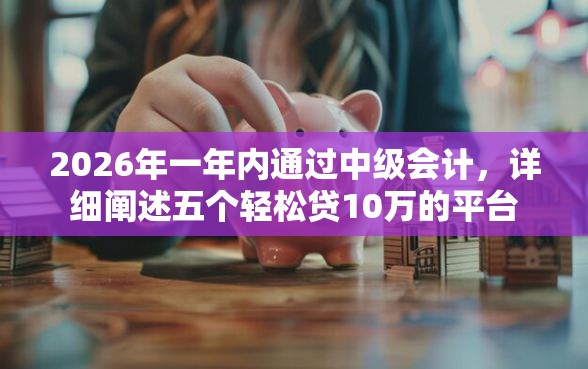2026年一年内通过中级会计，详细阐述五个轻松贷10万的平台
